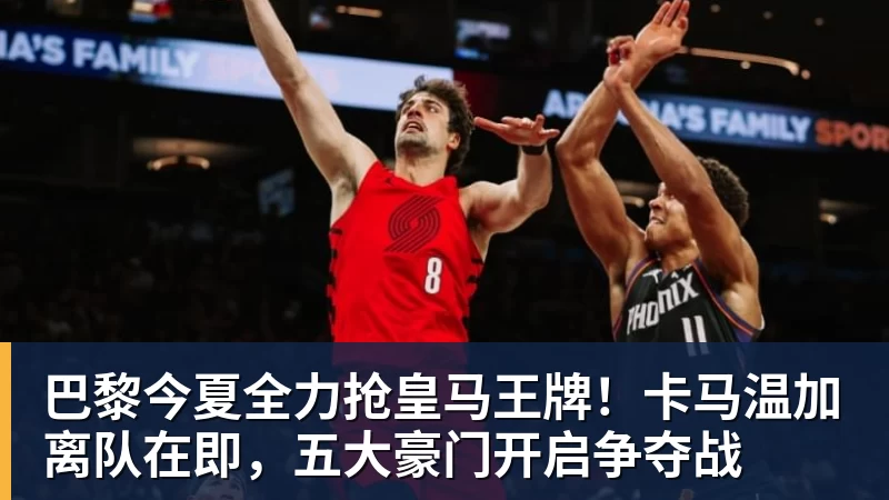 开运体育巴黎今夏全力抢皇马王牌!卡马温加离队在即,五大豪门开启争夺战