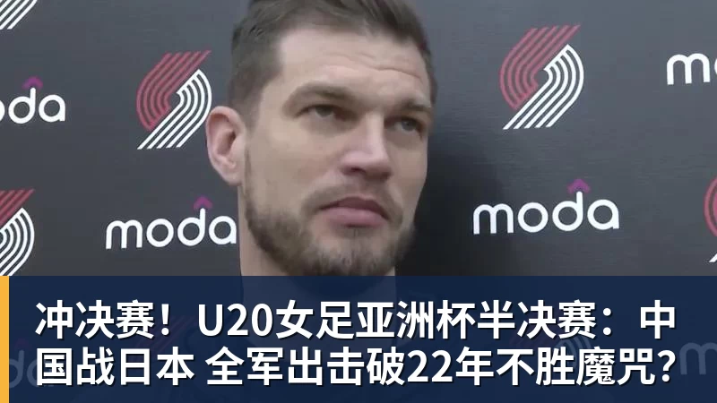 冲决赛！U20女足亚洲杯半决赛：中国战日本 全军出击破22年不胜魔咒？